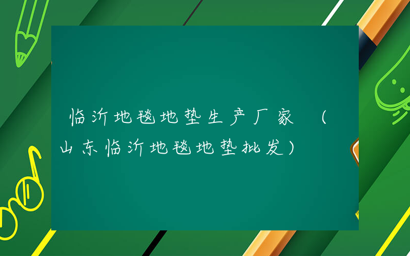 临沂地毯地垫生产厂家 (山东临沂地毯地垫批发)